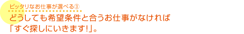 どうしても希望条件と合うお仕事がなければ「すぐ探しに行きます！」。